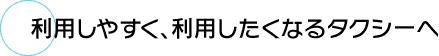 利用しやすく、利用したくなるタクシーへ